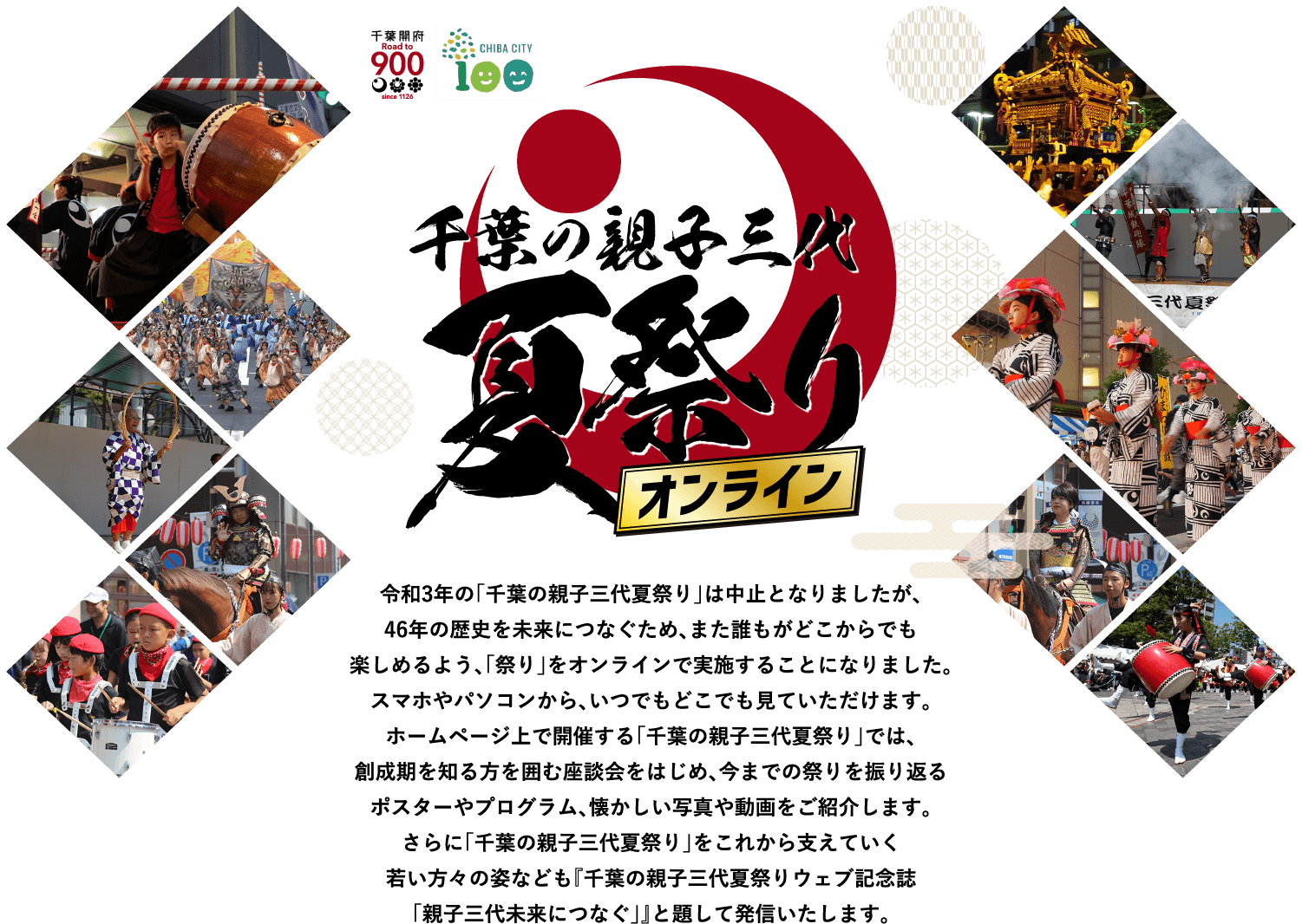 令和3年の「千葉の親子三代夏祭り」は中止となりましたが、 46年の歴史を未来につなぐため、また誰もがどこからでも楽しめるよう、「祭り」をオンラインで実施することになりました。 スマホやパソコンから、いつでもどこでも見ていただけます。 ホームページ上で開催する「千葉の親子三代夏祭り」では、創成期を知る方を囲む座談会をはじめ、今までの祭りを振り返る ポスターやプログラム、懐かしい写真や動画をご紹介します。さらに「千葉の親子三代夏祭り」をこれから支えていく 若い方々の姿なども『千葉の親子三代夏祭りウェブ記念誌「親子三代未来につなぐ」』と題して発信いたします。