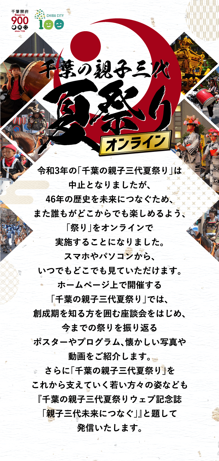 令和3年の「千葉の親子三代夏祭り」は中止となりましたが、 46年の歴史を未来につなぐため、また誰もがどこからでも楽しめるよう、「祭り」をオンラインで実施することになりました。 スマホやパソコンから、いつでもどこでも見ていただけます。 ホームページ上で開催する「千葉の親子三代夏祭り」では、創成期を知る方を囲む座談会をはじめ、今までの祭りを振り返る ポスターやプログラム、懐かしい写真や動画をご紹介します。さらに「千葉の親子三代夏祭り」をこれから支えていく 若い方々の姿なども『千葉の親子三代夏祭りウェブ記念誌「親子三代未来につなぐ」』と題して発信いたします。